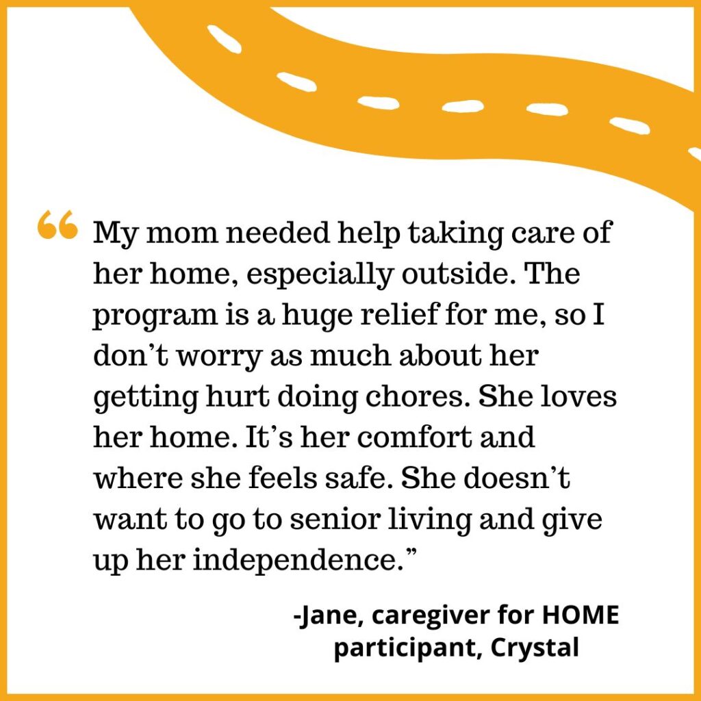 "My mom needed help taking care of her home, especially outside. The program is a huge relief for me, so I don’t worry as much about her getting hurt doing chores. She loves her home. It’s her comfort and where she feels safe. She doesn’t want to go to senior living and give up her independence.” -Jane, caregiver for HOME participant, Crystal