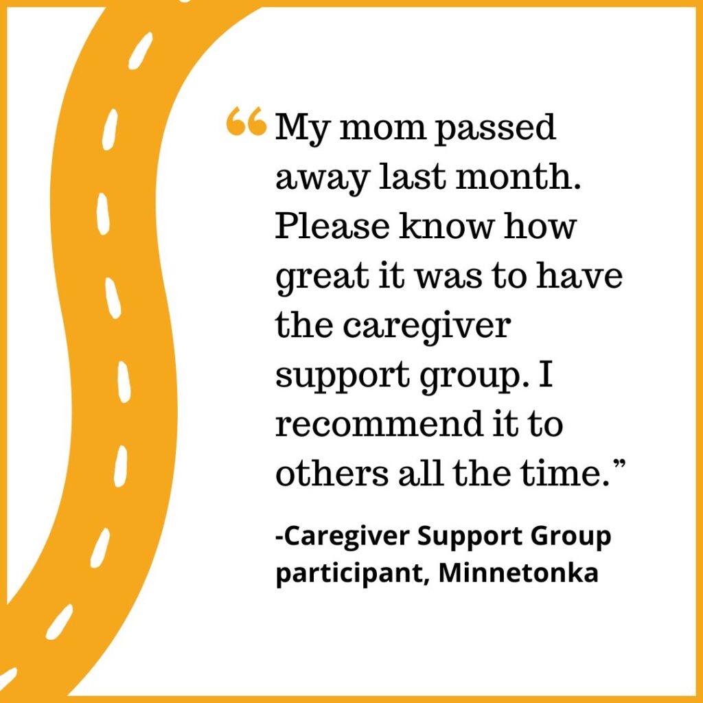 "My mom passed away last month. Please know how great it was to have the caregiver support group. I recommend it to others all the time.” -Caregiver Support Group participant, Minnetonka