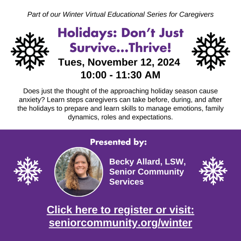 Part of our Winter Virtual Educational Series for Caregivers. Holidays: Don't Survive.... Thrive! Tuesday, November, 12th, 2024, 10 am to 11:30 am. Does just the thought of the approaching holiday season cause anxiety? Learn steps caregivers can take before, during, and after the holidays to prepare and learn skills to manage emotions, family dynamics, roles and expectations. Presented by Becky Allard, Senior Community Services social worker. Click here to register or visit seniorcommunity.org/winter