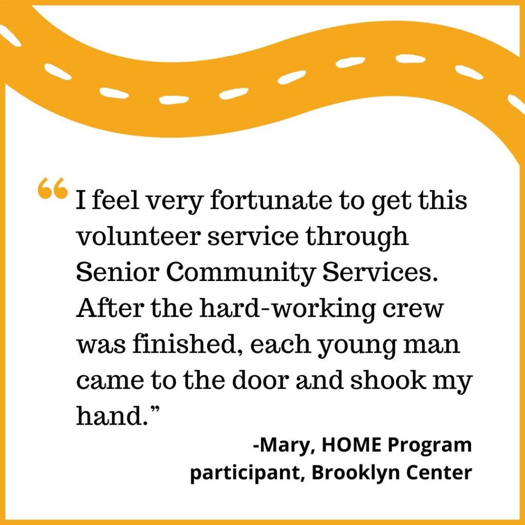 I feel very fortunate to get this volunteer service through Senior Community Services. After the hard-working crew was finished, each young man came to the door and shook my hand. -Mary, HOME Program Participant, Brooklyn Center