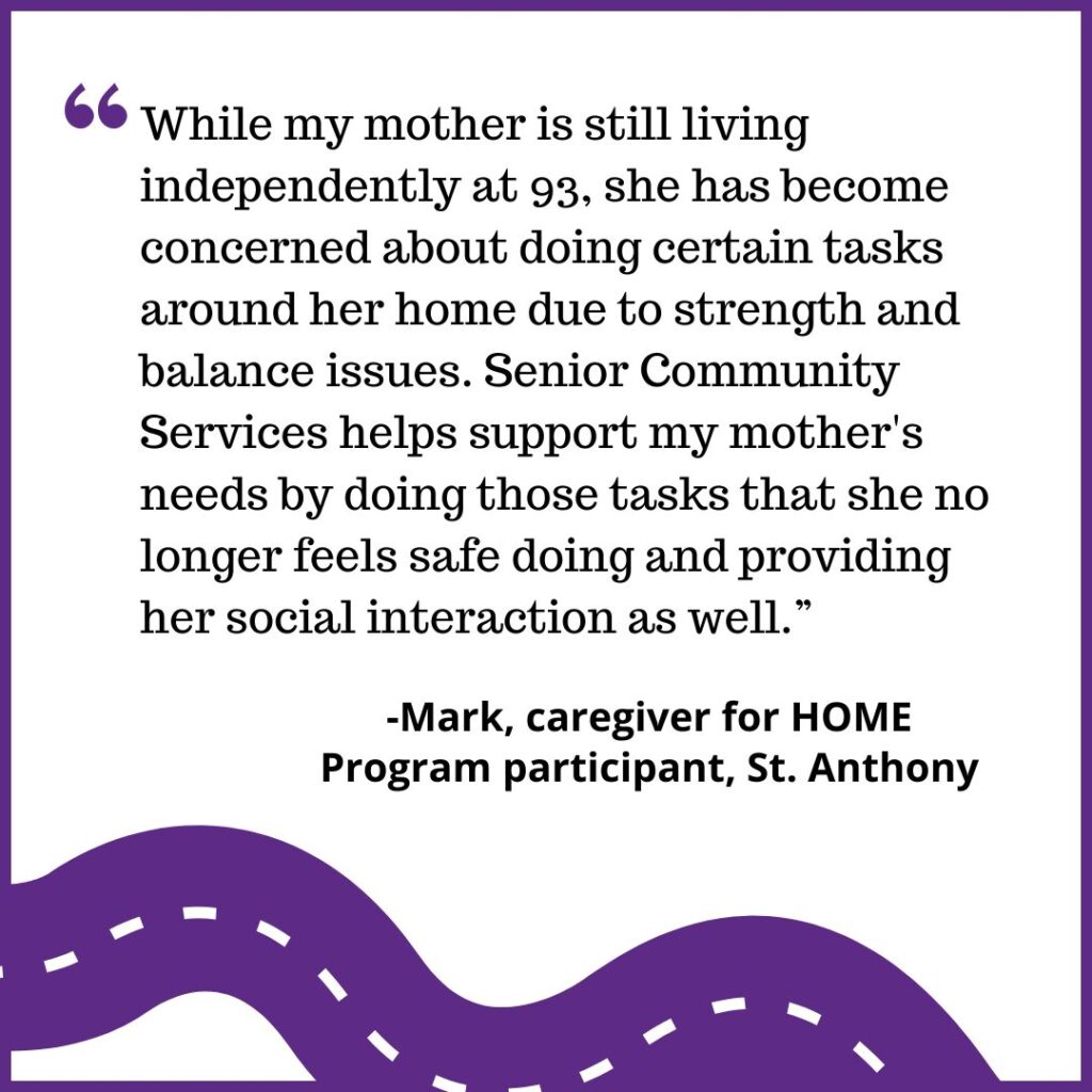 "While my mother is still living independently at 93, she has become concerned about doing certain tasks around her home due to strength and balance issues. Senior Community Services helps support my mother's needs by doing those tasks that she no longer feels safe doing and providing her social interaction as well.” -Mark, caregiver for HOME Program participant, St. Anthony