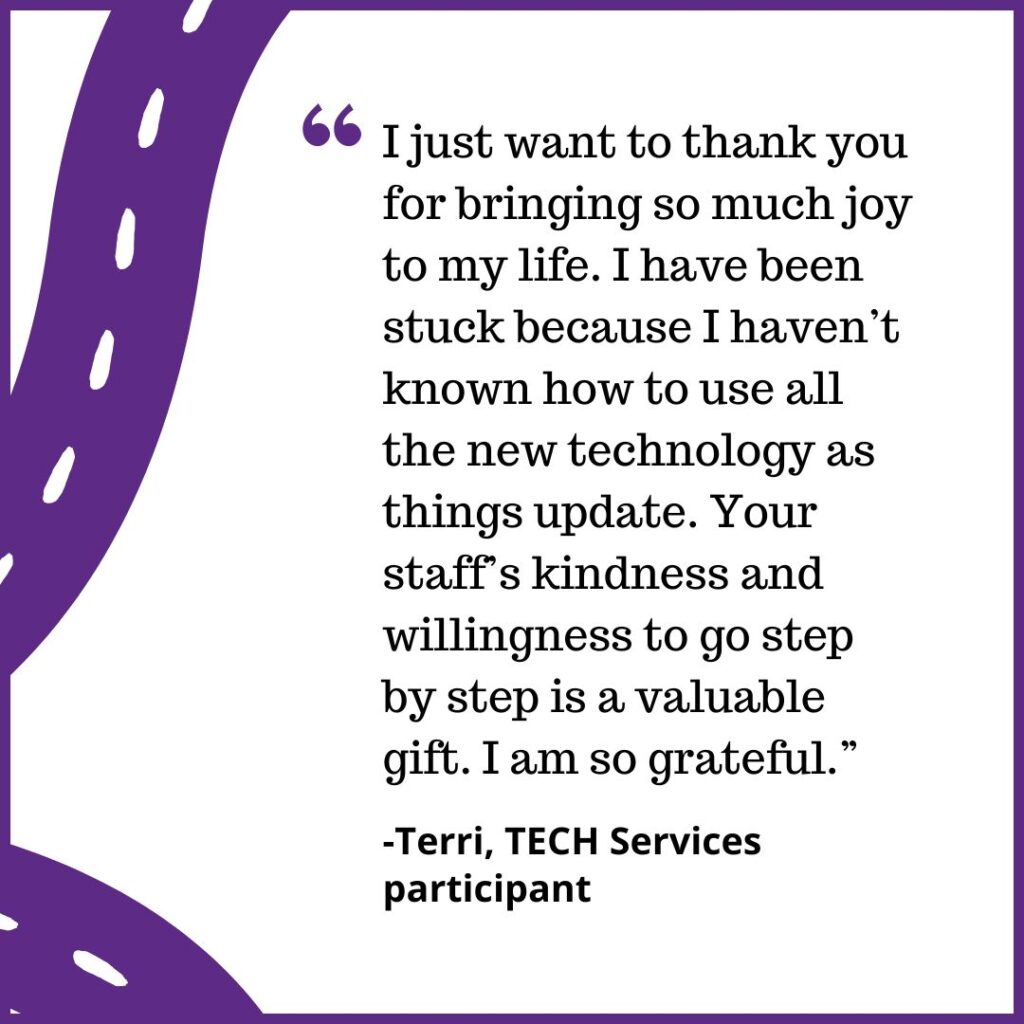 "I just want to thank you for bringing so much joy to my life. I have been stuck because I haven’t known how to use all the new technology as things update. Your staff’s kindness and willingness to go step by step is a valuable gift. I am so grateful.” -Terri, TECH Services participant