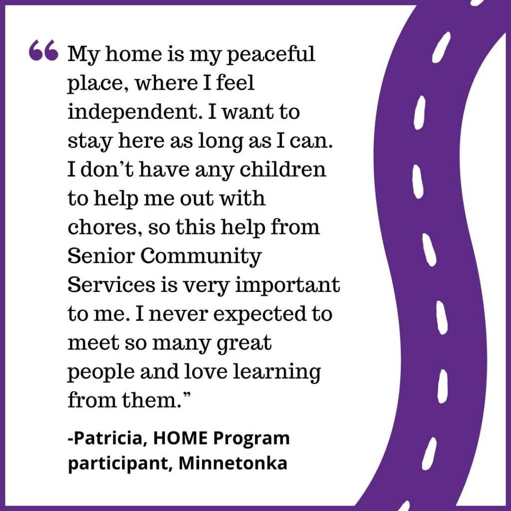 "My home is my peaceful place, where I feel independent. I want to stay here as long as I can. I don’t have any children to help me out with chores, so this help from Senior Community Services is very important to me. I never expected to meet so many great people and love learning from them.” -Patricia, HOME Program participant, Minnetonka