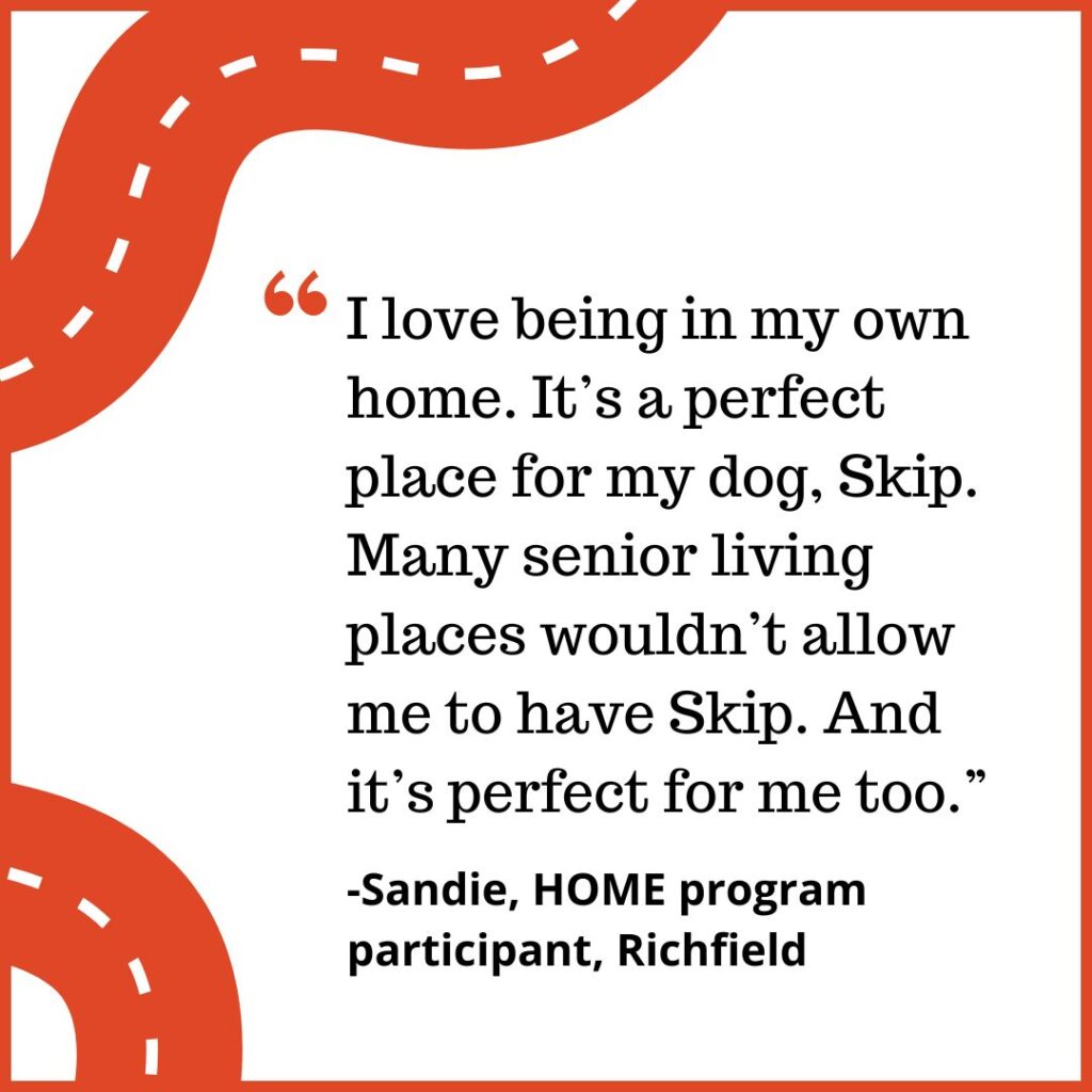 "I love being in my own home. It’s a perfect place for my dog, Skip. Many senior living places wouldn’t allow me to have Skip. And it’s perfect for me too.” -Sandie, HOME program participant