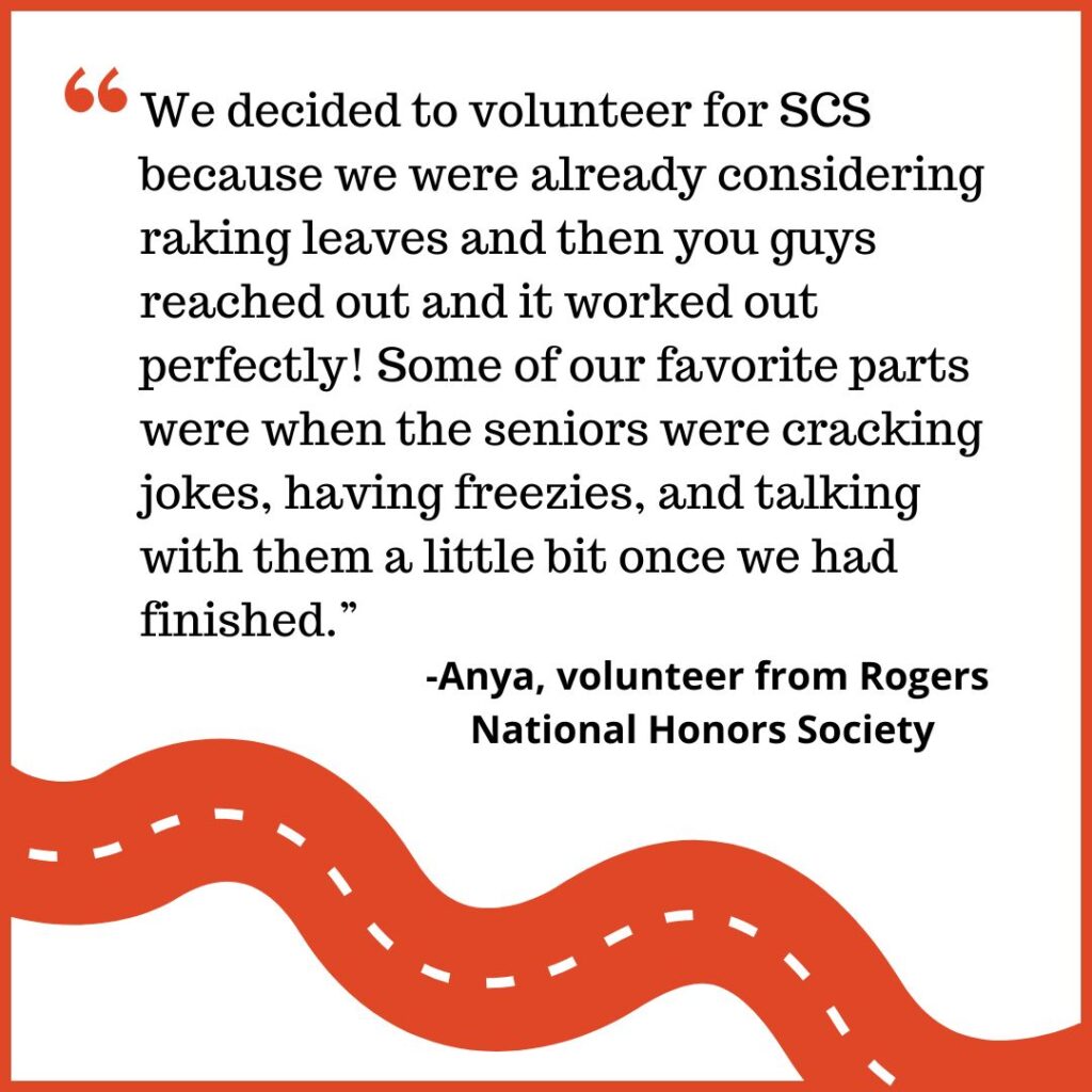 We decided to volunteer for SCS because we were already considering raking leaves and then you guys reached out and it worked out perfectly! Some of our favorite parts were when the seniors were cracking jokes, having freezies, and talking with them a little bit once we had finished.” -Anya, volunteer from Rogers National Honors Society