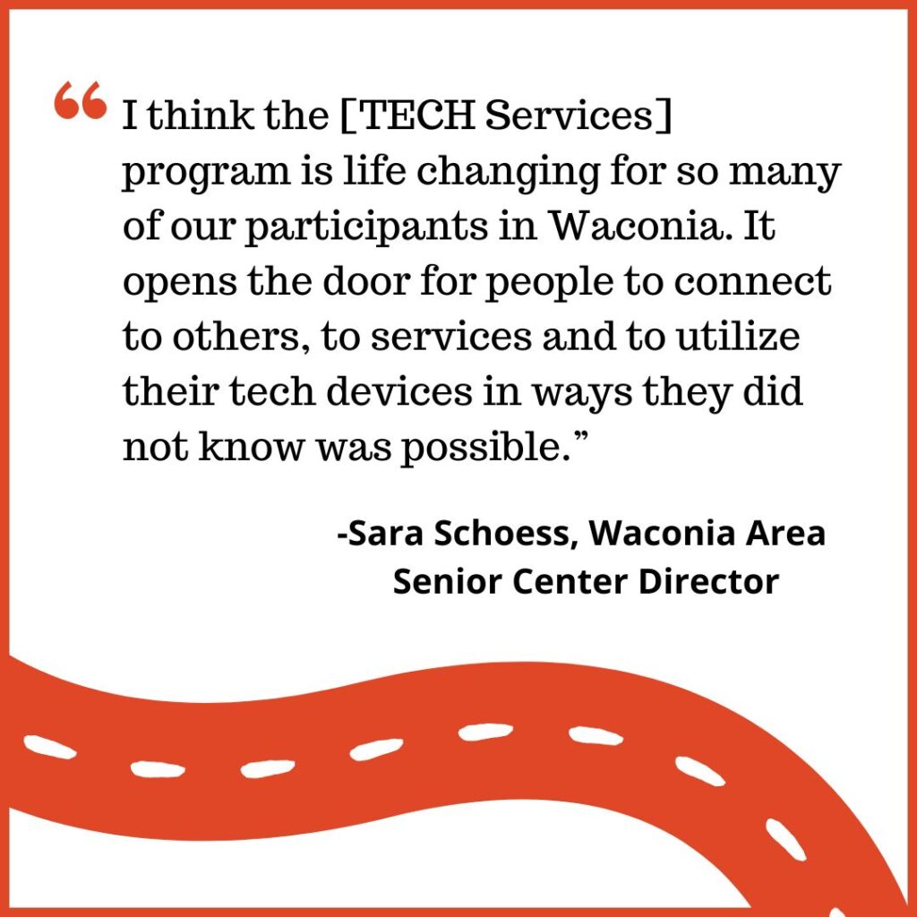 I think the [TECH Services] program is life changing for so many of our participants in Waconia. It opens the door for people to connect to others, to services and to utilize their tech devices in ways they did not know was possible.” -Sara Schoess, Waconia Area Senior Center Director