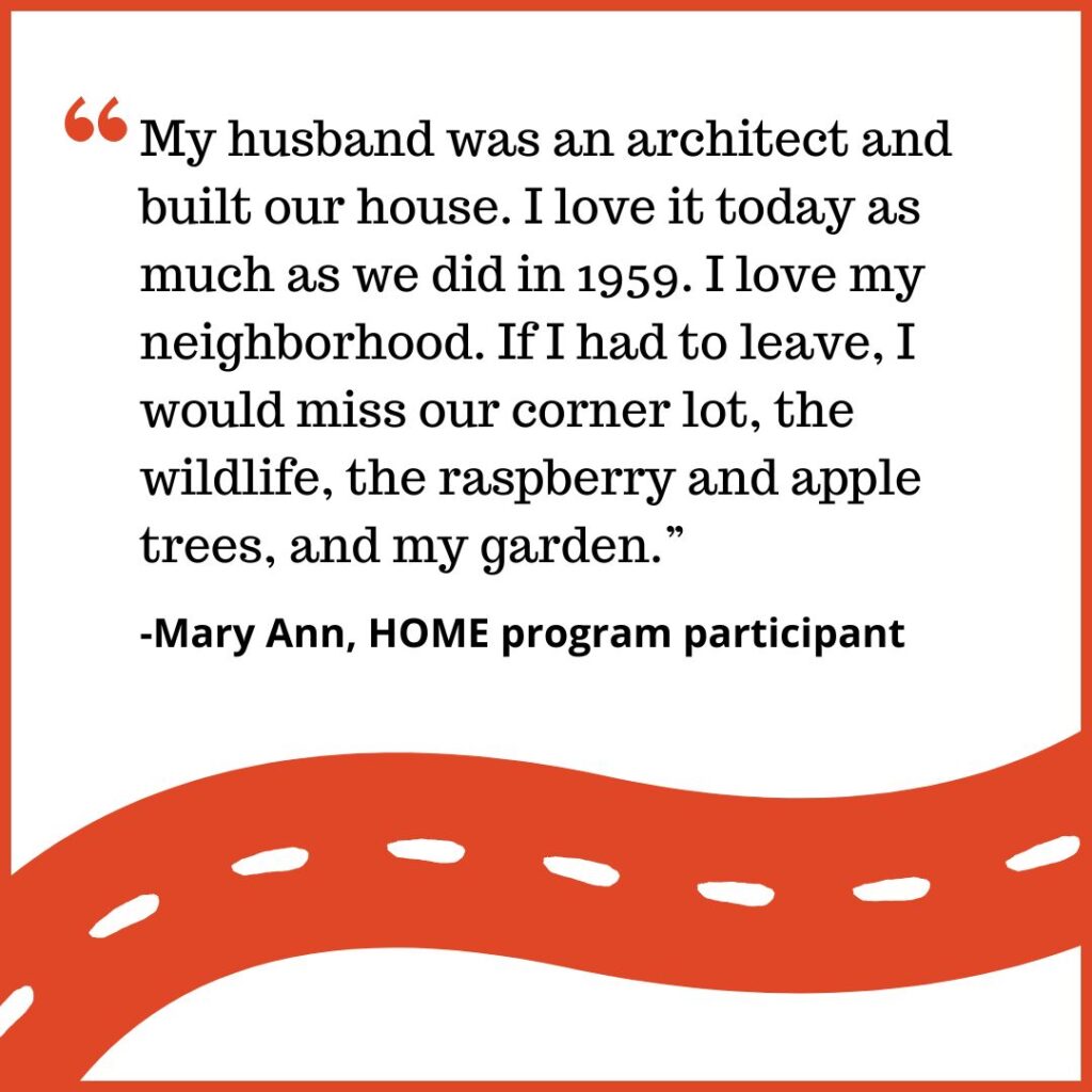 My husband was an architect and built our house. I love it today as much as we did in 1959. I love my neighborhood. If I had to leave, I would miss our corner lot, the wildlife, the raspberry and apple trees, and my garden.” -Mary Ann, HOME Program participant