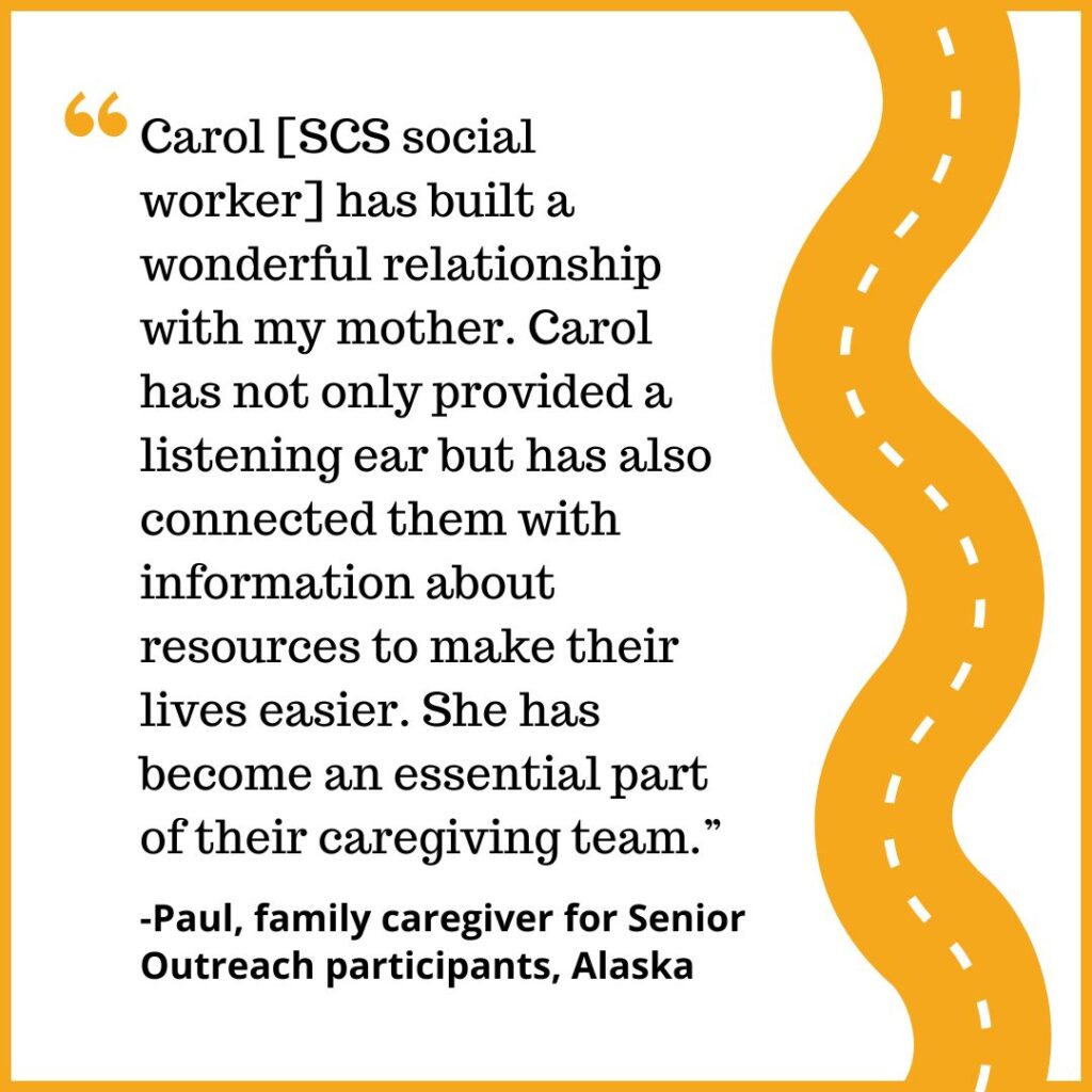 "Carol [SCS social worker] has built a wonderful relationship with my mother. Carol has not only provided a listening ear but has also connected them with information about resources to make their lives easier. She has become an essential part of their caregiving team.” -Paul, family caregiver for Senior Outreach participants, Alaska