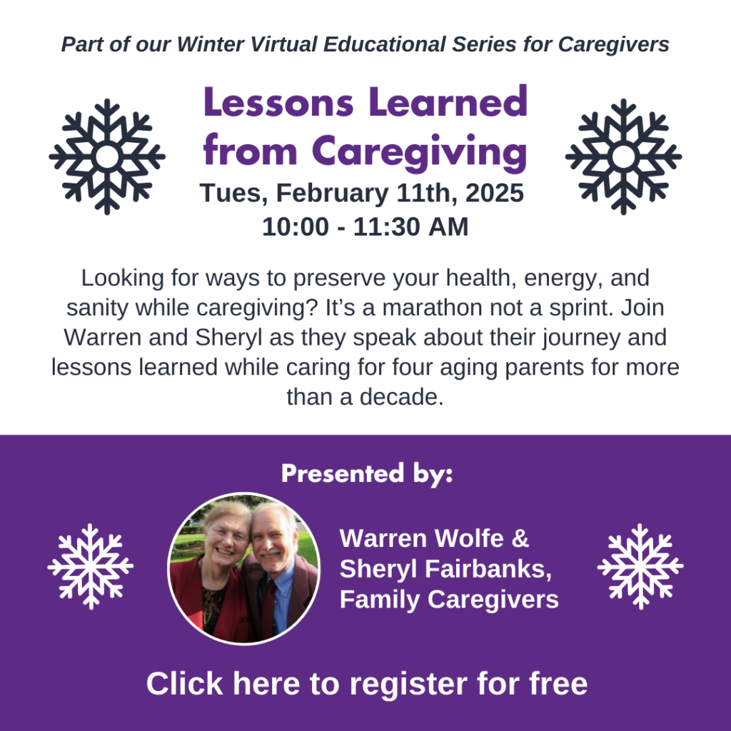 Lessons learned from Caregiving, Tuesday February 11th, 10am-11:30am. Looking for ways to preserve your health, energy, and sanity while caregiving? It’s a marathon not a sprint. Join Warren and Sheryl as they speak about their journey and lessons learned while caring for four aging parents for more than a decade. Presented by Warren Wolfe and Sheryl Fairbanks, family caregivers. Click to register for free.